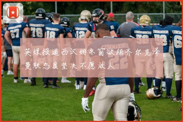 英媒报道西汉姆冬窗欲租齐尔克泽曼联态度坚决不愿放人
