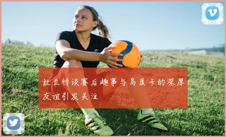 杜兰特谈赛后趣事与乌度卡的深厚友谊引发关注