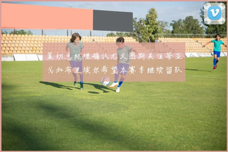 莱切总经理确认尤文图斯关注蒂亚戈加布里埃尔希望本赛季继续留队