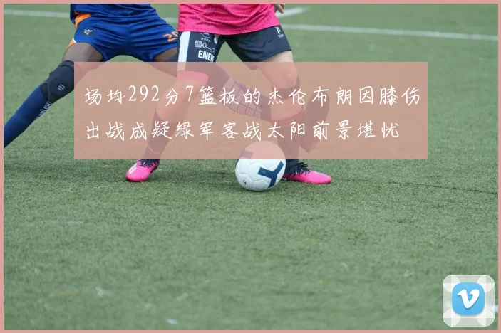 场均292分7篮板的杰伦布朗因膝伤出战成疑绿军客战太阳前景堪忧
