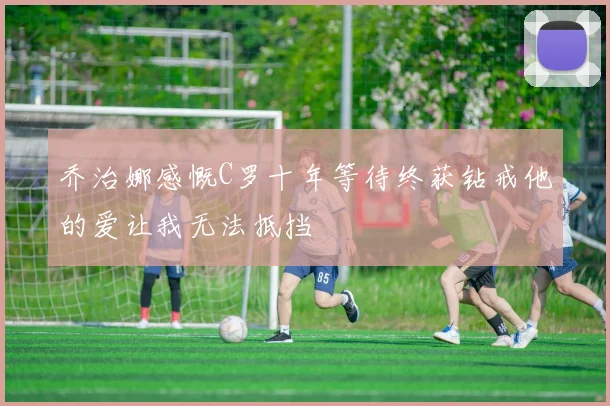 乔治娜感慨C罗十年等待终获钻戒他的爱让我无法抵挡