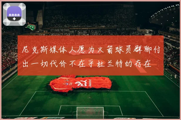 尼克斯媒体人愿为火箭球员群聊付出一切代价不在乎杜兰特的存在