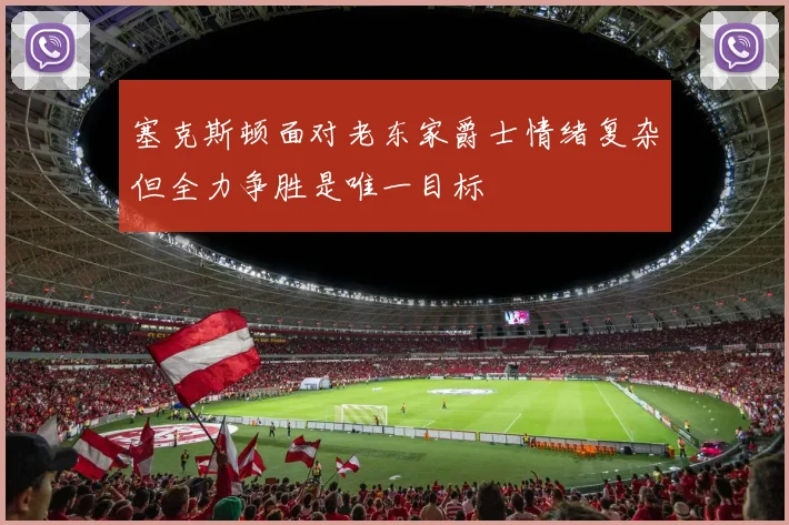 塞克斯顿面对老东家爵士情绪复杂但全力争胜是唯一目标