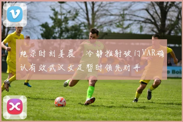 绝杀时刻姜晨璟冷静推射破门VAR确认有效武汉女足暂时领先对手