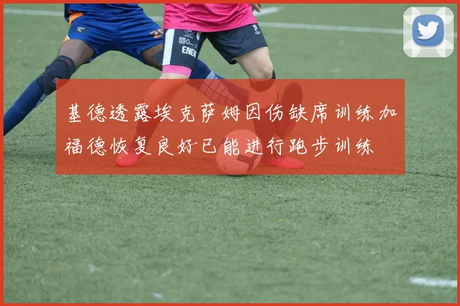 基德透露埃克萨姆因伤缺席训练加福德恢复良好已能进行跑步训练