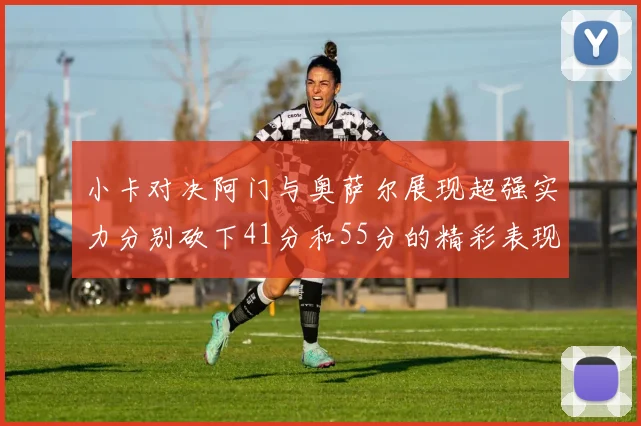 小卡对决阿门与奥萨尔展现超强实力分别砍下41分和55分的精彩表现