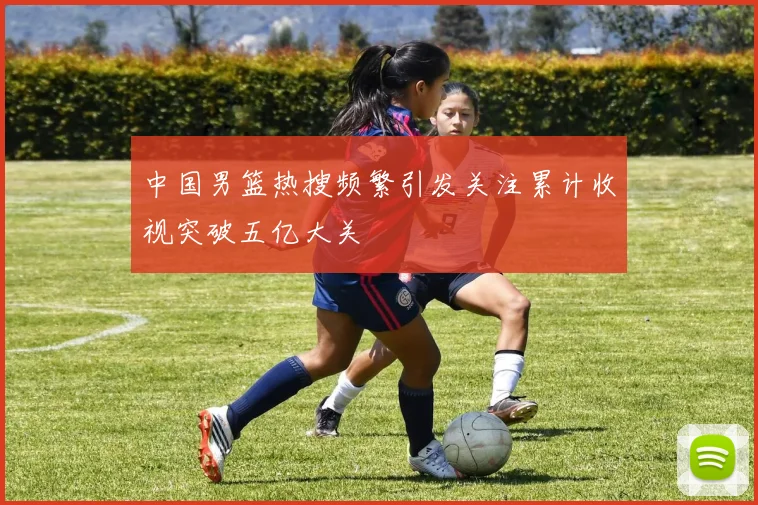 中国男篮热搜频繁引发关注累计收视突破五亿大关