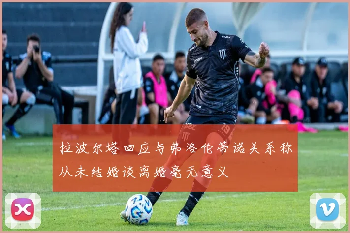 拉波尔塔回应与弗洛伦蒂诺关系称从未结婚谈离婚毫无意义