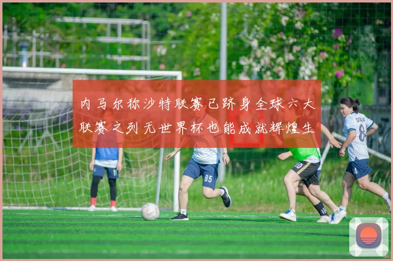 内马尔称沙特联赛已跻身全球六大联赛之列无世界杯也能成就辉煌生涯