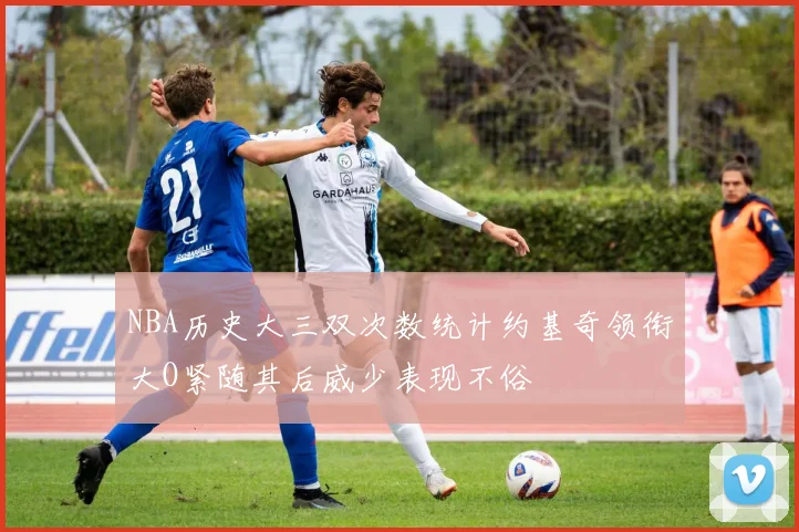 NBA历史大三双次数统计约基奇领衔大O紧随其后威少表现不俗