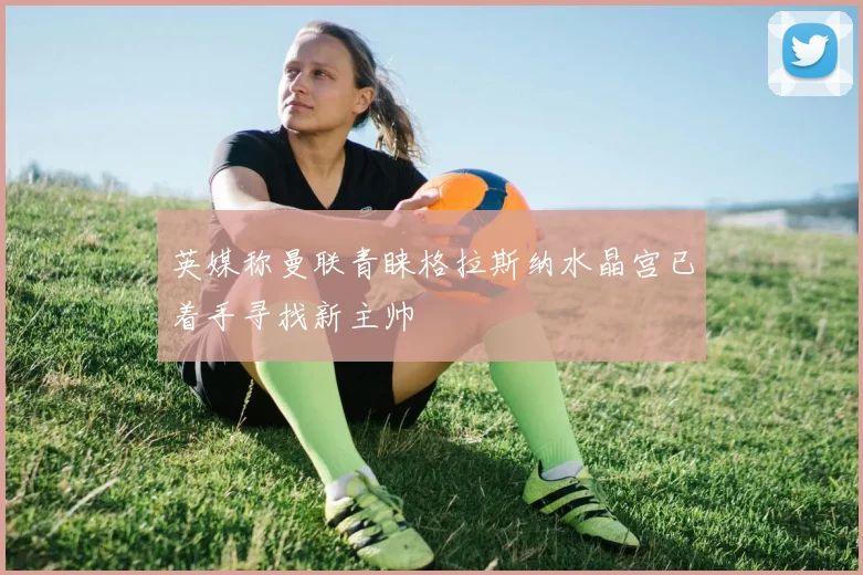 英媒称曼联青睐格拉斯纳水晶宫已着手寻找新主帅