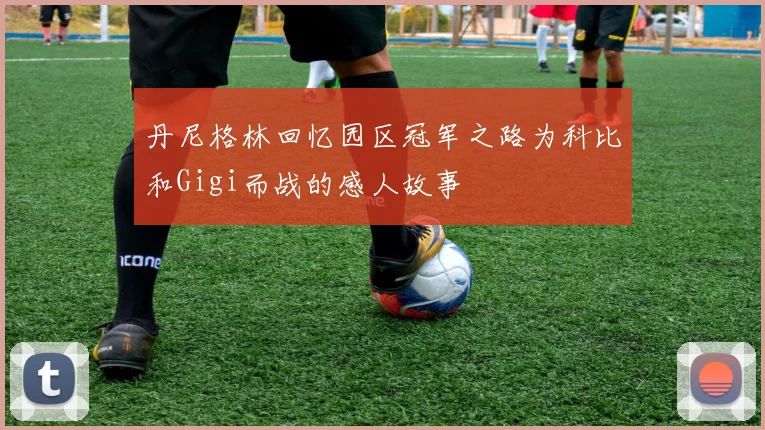 丹尼格林回忆园区冠军之路为科比和Gigi而战的感人故事