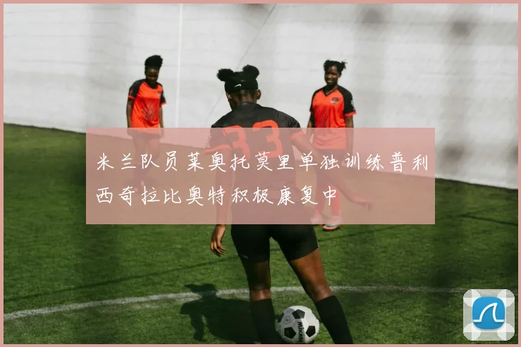 米兰队员莱奥托莫里单独训练普利西奇拉比奥特积极康复中