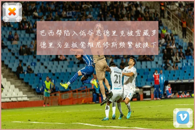 巴西帮陷入低谷恩德里克被雪藏罗德里戈坐板凳维尼修斯频繁被换下