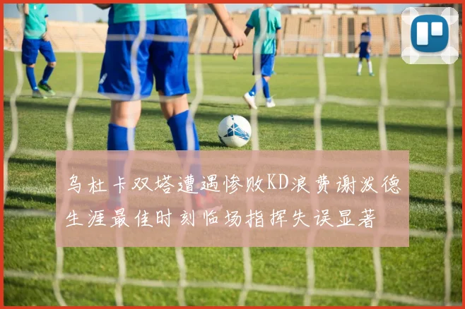 乌杜卡双塔遭遇惨败KD浪费谢泼德生涯最佳时刻临场指挥失误显著