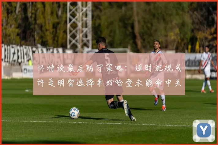 怀特谈最后防守策略：适时犯规或许是明智选择幸好哈登未能命中关键投篮
