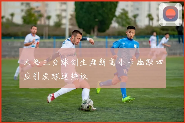 大洛三分球创生涯新高小卡幽默回应引发球迷热议