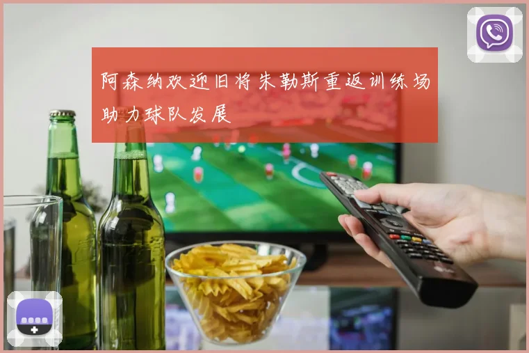 阿森纳欢迎旧将朱勒斯重返训练场助力球队发展