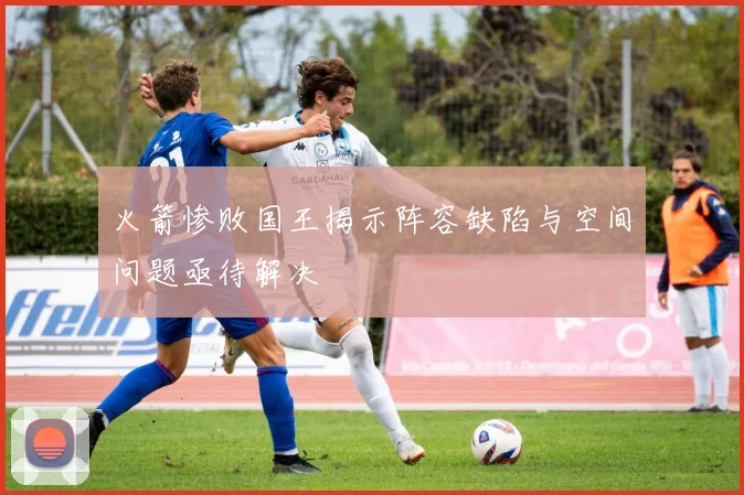 火箭惨败国王揭示阵容缺陷与空间问题亟待解决