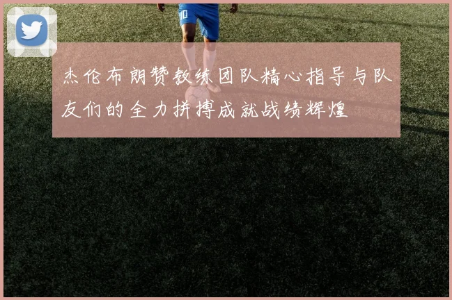 杰伦布朗赞教练团队精心指导与队友们的全力拼搏成就战绩辉煌