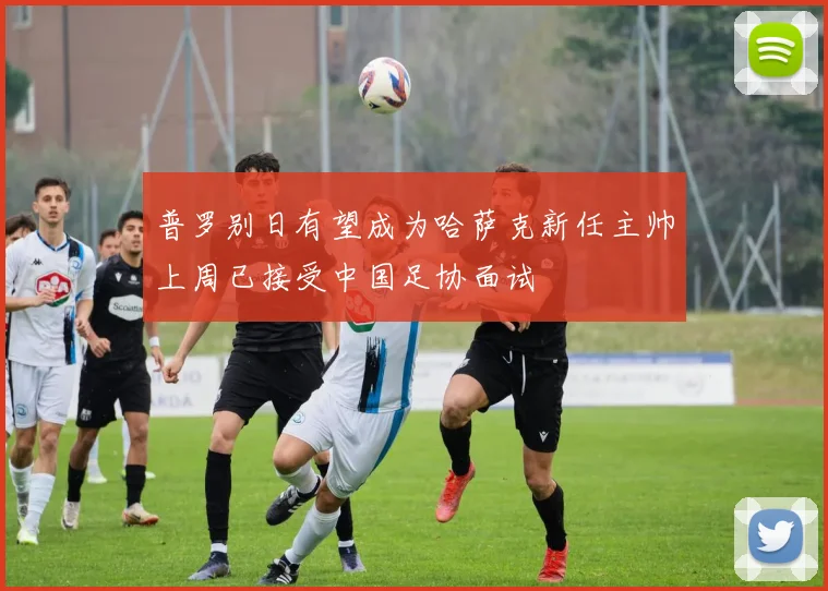普罗别日有望成为哈萨克新任主帅上周已接受中国足协面试