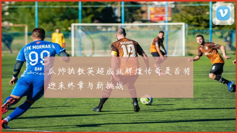 瓜帅执教英超成就辉煌传奇是否将迎来终章与新挑战