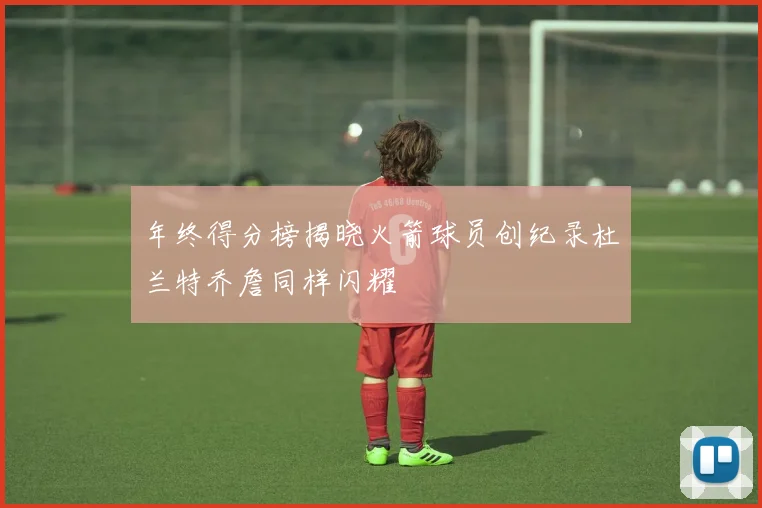 年终得分榜揭晓火箭球员创纪录杜兰特乔詹同样闪耀