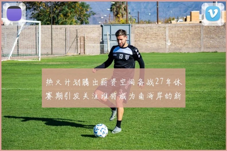 热火计划腾出薪资空间备战27年休赛期引发关注谁将成为南海岸的新星