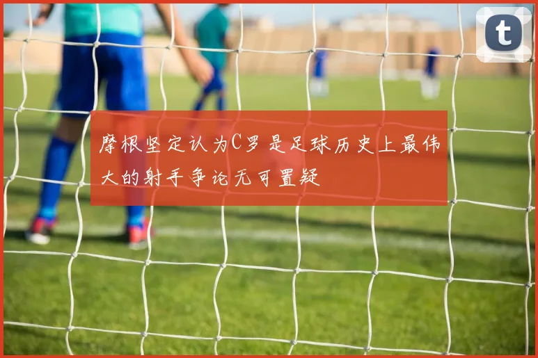 摩根坚定认为C罗是足球历史上最伟大的射手争论无可置疑
