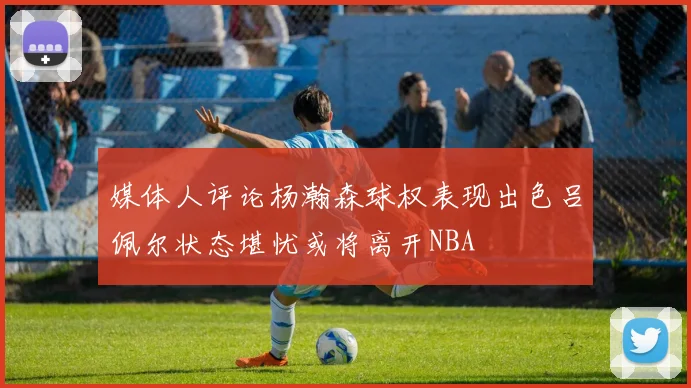 媒体人评论杨瀚森球权表现出色吕佩尔状态堪忧或将离开NBA