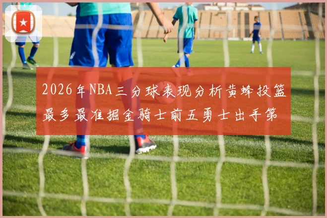 2026年NBA三分球表现分析黄蜂投篮最多最准掘金骑士前五勇士出手第二