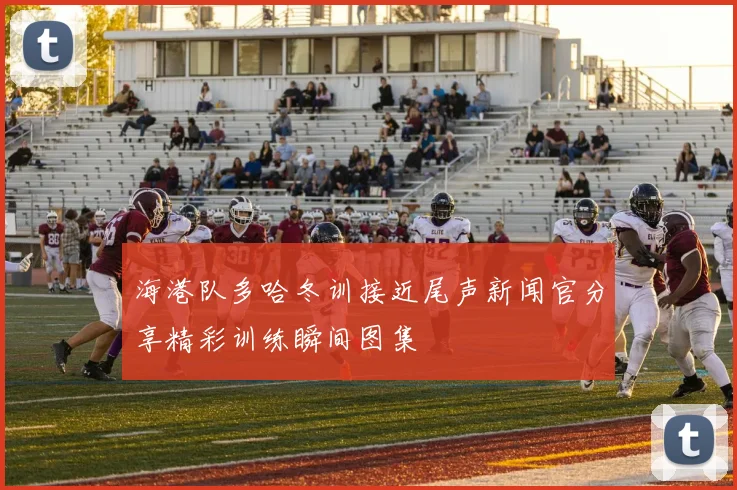 海港队多哈冬训接近尾声新闻官分享精彩训练瞬间图集