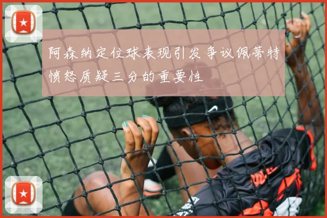 阿森纳定位球表现引发争议佩蒂特愤怒质疑三分的重要性