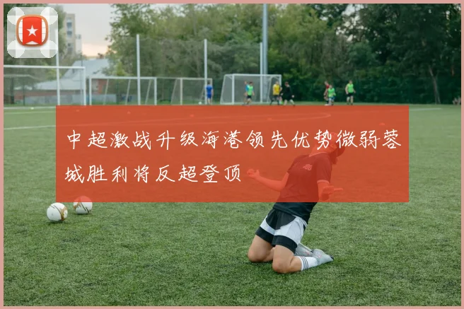 中超激战升级海港领先优势微弱蓉城胜利将反超登顶