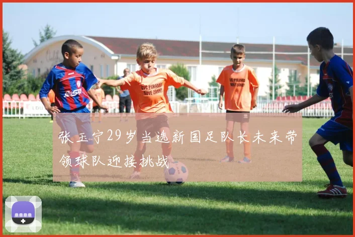 张玉宁29岁当选新国足队长未来带领球队迎接挑战
