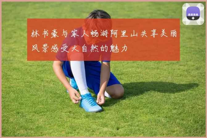 林书豪与家人畅游阿里山共享美丽风景感受大自然的魅力