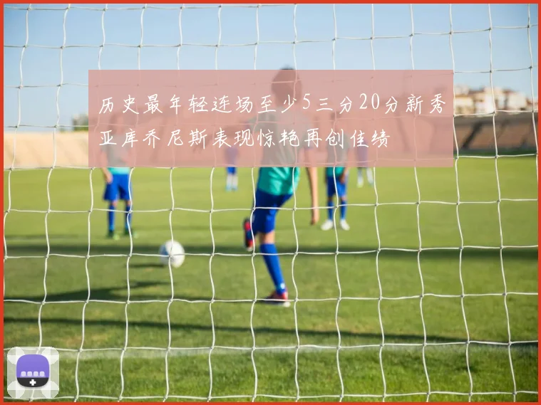 历史最年轻连场至少5三分20分新秀亚库乔尼斯表现惊艳再创佳绩