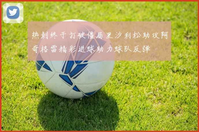 热刺终于打破僵局里沙利松助攻阿奇格雷精彩进球助力球队反弹